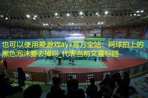 网球拍上的黑色泡沫要去掉吗_ 网球拍上的黑色泡沫要去掉吗_